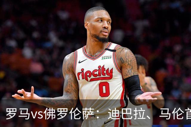 罗马vs佛罗伦萨：迪巴拉、马伦首发，德赫亚、多多出战